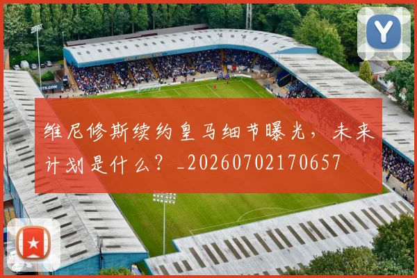 维尼修斯续约皇马细节曝光，未来计划是什么？_20260702170657