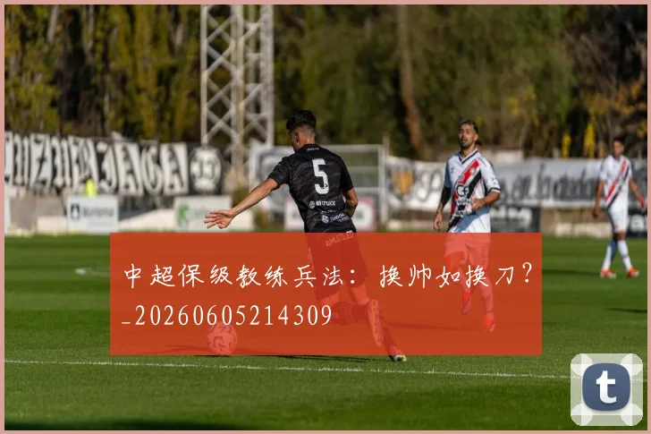 中超保级教练兵法：换帅如换刀？_20260605214309