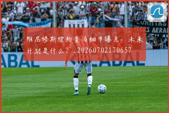 维尼修斯续约皇马细节曝光，未来计划是什么？_20260702170657