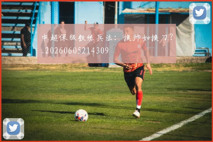 中超保级教练兵法：换帅如换刀？_20260605214309